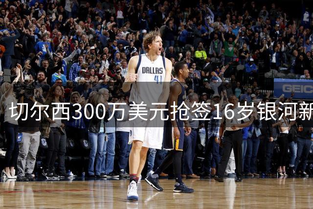 切尔西300万美元抢签16岁银河新星，提前两年预定2028加盟