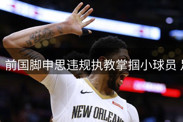 前国脚申思违规执教掌掴小球员 足协"禁足令"形同虚设引质疑