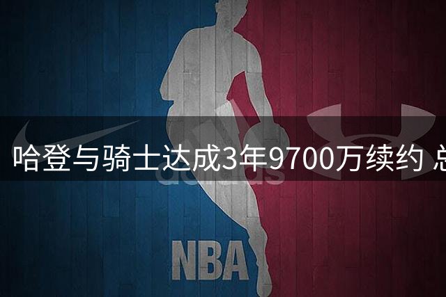 哈登与骑士达成3年9700万续约 总薪资突破5亿大关