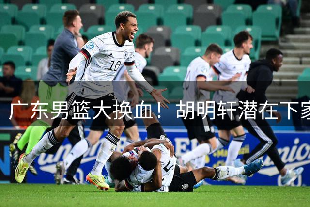 广东男篮大换血！胡明轩潜在下家浮出水面，三支球队展开争夺
