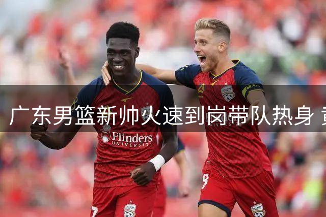 广东男篮新帅火速到岗带队热身 黄明依试训吉林恐遭退回