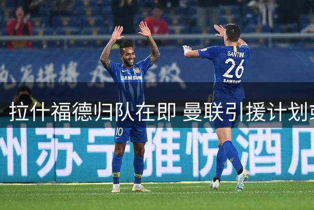 拉什福德归队在即 曼联引援计划或将因此生变