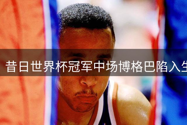 昔日世界杯冠军中场博格巴陷入生涯低谷