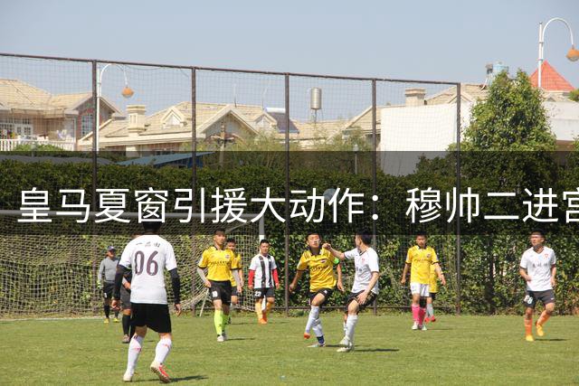 皇马夏窗引援大动作：穆帅二进宫携手五虎将 两大强援谈判进行中