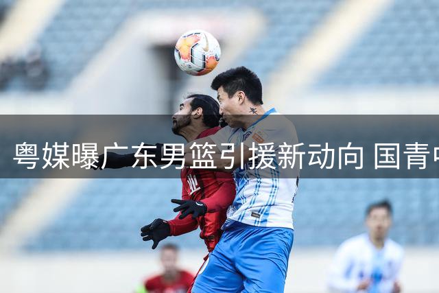 粤媒曝广东男篮引援新动向 国青中锋或驰援内线