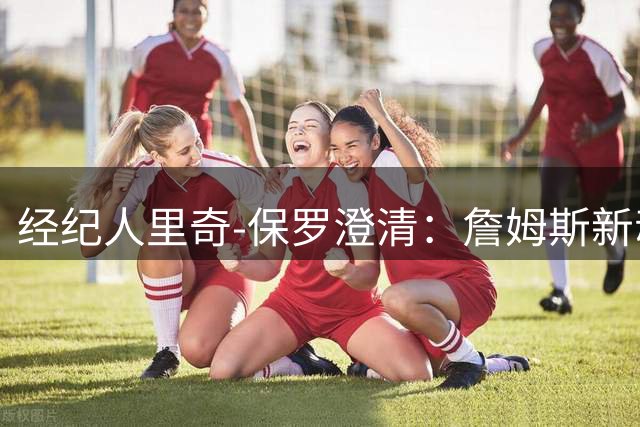 经纪人里奇-保罗澄清：詹姆斯新动向无关炒作 商业决策需时间沉淀