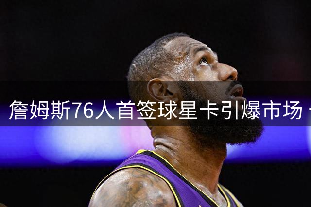 詹姆斯76人首签球星卡引爆市场 十万张售罄藏终极彩蛋