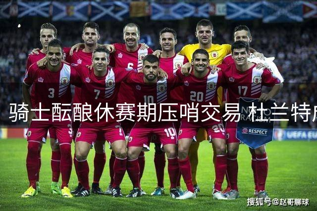 骑士酝酿休赛期压哨交易 杜兰特成补强最后拼图