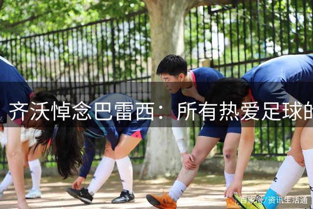 齐沃悼念巴雷西：所有热爱足球的人，今天都失去了一位伟大偶像