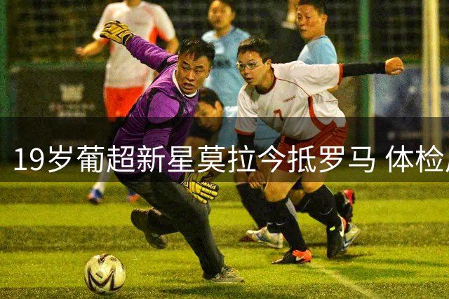 19岁葡超新星莫拉今抵罗马 体检后即将签约