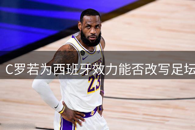 C罗若为西班牙效力能否改写足坛历史？深度解析巨星与体系的化学反应