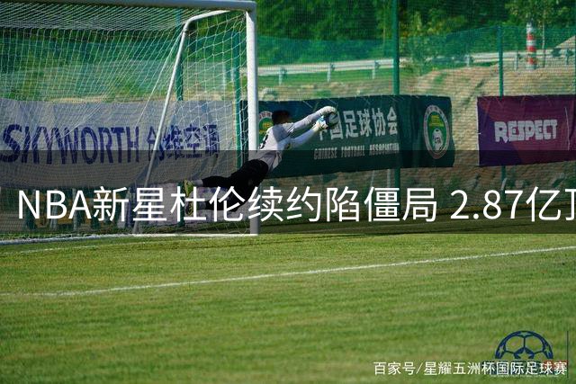 NBA新星杜伦续约陷僵局 2.87亿顶薪要价遭活塞强硬拒绝