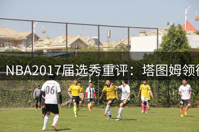 NBA2017届选秀重评：塔图姆领衔黄金一代 九年后仍闪耀联盟